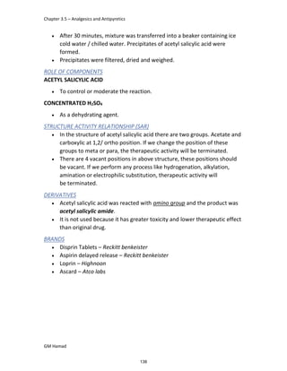 Chapter 3.5 – Analgesics and Antipyretics
GM Hamad
 After 30 minutes, mixture was transferred into a beaker containing ice
cold water / chilled water. Precipitates of acetyl salicylic acid were
formed.
 Precipitates were filtered, dried and weighed.
ROLE OF COMPONENTS
ACETYL SALICYLIC ACID
 To control or moderate the reaction.
CONCENTRATED H2SO4
 As a dehydrating agent.
STRUCTURE ACTIVITY RELATIONSHIP (SAR)
 In the structure of acetyl salicylic acid there are two groups. Acetate and
carboxylic at 1,2/ ortho position. If we change the position of these
groups to meta or para, the therapeutic activity will be terminated.
 There are 4 vacant positions in above structure, these positions should
be vacant. If we perform any process like hydrogenation, alkylation,
amination or electrophilic substitution, therapeutic activity will
be terminated.
DERIVATIVES
 Acetyl salicylic acid was reacted with amino group and the product was
acetyl salicylic amide.
 It is not used because it has greater toxicity and lower therapeutic effect
than original drug.
BRANDS
 Disprin Tablets – Reckitt benkeister
 Aspirin delayed release – Reckitt benkeister
 Loprin – Highnoon
 Ascard – Atco labs
138
 