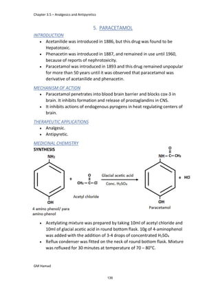 Chapter 3.5 – Analgesics and Antipyretics
GM Hamad
5. PARACETAMOL
INTRODUCTION
 Acetanilide was introduced in 1886, but this drug was found to be
Hepatotoxic.
 Phenacetin was introduced in 1887, and remained in use until 1960,
because of reports of nephrotoxicity.
 Paracetamol was introduced in 1893 and this drug remained unpopular
for more than 50 years until it was observed that paracetamol was
derivative of acetanilide and phenacetin.
MECHANISM OF ACTION
 Paracetamol penetrates into blood brain barrier and blocks cox-3 in
brain. It inhibits formation and release of prostaglandins in CNS.
 It inhibits actions of endogenous pyrogens in heat regulating centers of
brain.
THERAPEUTIC APPLICATIONS
 Analgesic.
 Antipyretic.
MEDICINAL CHEMISTRY
SYNTHESIS
 Acetylating mixture was prepared by taking 10ml of acetyl chloride and
10ml of glacial acetic acid in round bottom flask. 10g of 4-aminophenol
was added with the addition of 3-4 drops of concentrated H2SO4
 Reflux condenser was fitted on the neck of round bottom flask. Mixture
was refluxed for 30 minutes at temperature of 70 – 80°C.
139
 