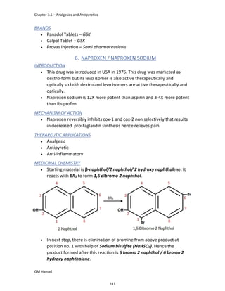 Chapter 3.5 – Analgesics and Antipyretics
GM Hamad
BRANDS
 Panadol Tablets – GSK
 Calpol Tablet – GSK
 Provas Injection – Sami pharmaceuticals
6. NAPROXEN / NAPROXEN SODIUM
INTRODUCTION
 This drug was introduced in USA in 1976. This drug was marketed as
dextro-form but its levo isomer is also active therapeutically and
optically so both dextro and levo isomers are active therapeutically and
optically.
 Naproxen sodium is 12X more potent than aspirin and 3-4X more potent
than Ibuprofen.
MECHANISM OF ACTION
 Naproxen reversibly inhibits cox-1 and cox-2 non selectively that results
in decreased prostaglandin synthesis hence relieves pain.
THERAPEUTIC APPLICATIONS
 Analgesic
 Antipyretic
 Anti-inflammatory
MEDICINAL CHEMISTRY
 Starting material is β-naphthol/2 naphthol/ 2 hydroxy naphthalene. It
reacts with BR2 to form 1,6 dibromo 2 naphthol.
 In next step, there is elimination of bromine from above product at
position no. 1 with help of Sodium bisulfite (NaHSO3). Hence the
product formed after this reaction is 6 bromo 2 naphthol / 6 bromo 2
hydroxy naphthalene.
141
 