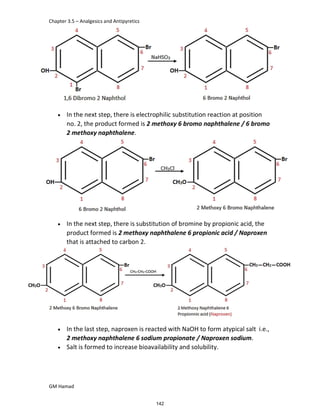 Chapter 3.5 – Analgesics and Antipyretics
GM Hamad
 In the next step, there is electrophilic substitution reaction at position
no. 2, the product formed is 2 methoxy 6 bromo naphthalene / 6 bromo
2 methoxy naphthalene.
 In the next step, there is substitution of bromine by propionic acid, the
product formed is 2 methoxy naphthalene 6 propionic acid / Naproxen
that is attached to carbon 2.
]
 In the last step, naproxen is reacted with NaOH to form atypical salt i.e.,
2 methoxy naphthalene 6 sodium propionate / Naproxen sodium.
 Salt is formed to increase bioavailability and solubility.
142
 