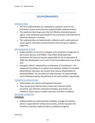 Chapter 3.6 – Sulphonamides
GM Hamad
SULPHONAMIDES
INTRODUCTION
 The term sulphonamides are employed as a generic name for the
derivatives of para-amino benzene sulphonamides (sulphonamides).
 The sulphonamides drugs were the ﬁrst effective chemotherapeutic
agents to be employed systemically for the prevention and treatment of
bacterial infections in humans.
 The sulphonamides are bacteriostatic antibiotics with a wide spectrum
action against most gram-positive bacteria and many gram-negative
organisms.
MECHANISIM OF ACTION
 Sulphonamides are structure analogues and competitive antagonists of
para-amino benzoic acid (PABA). They inhibit dihydropteroate
synthetase, the bacterial enzyme responsible for the incorporation of
PABA into dihydropteric acid, and it is the intermediate precursor of folic
acid.
 Synergistic effect is obtained by a combination of trimethoprim. The
compound trimethoprim is a potent and selective inhibitor of microbial
dihydrofolate reductase, the enzyme that reduces dihydrofolate to
tetrahydrofolate. The simultaneous administration of sulphonamides
and trimethoprim blocks the pathway of cell-wall synthesis sequentially.
THERAPEUTIC APPLICATIONS
 Sulfonamides are used to treat bacterial infections.
 They may be prescribed to treat urinary tract infections (UTIs),
bronchitis, eye infections, bacterial meningitis, pneumonia, ear
infections, severe burns, traveler's diarrhea, and other conditions.
MEDICINAL CHEMISTRY
SYNTHESIS
 Sulphonamides are synthesized by metabolic cleavage of Prontosil,
which is responsible for antibacterial activity, and this has given the
initiation to develop sulphonamides as antibacterial agents.
144
 