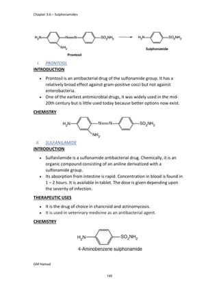 Chapter 3.6 – Sulphonamides
GM Hamad
I. PRONTOSIL
INTRODUCTION
 Prontosil is an antibacterial drug of the sulfonamide group. It has a
relatively broad effect against gram-positive cocci but not against
enterobacteria.
 One of the earliest antimicrobial drugs, it was widely used in the mid-
20th century but is little used today because better options now exist.
CHEMISTRY
II. SULFANILAMIDE
INTRODUCTION
 Sulfanilamide is a sulfonamide antibacterial drug. Chemically, it is an
organic compound consisting of an aniline derivatized with a
sulfonamide group.
 Its absorption from intestine is rapid. Concentration in blood is found in
1 – 2 hours. It is available in tablet. The dose is given depending upon
the severity of infection.
THERAPEUTIC USES
 It is the drug of choice in chancroid and actinomycosis.
 It is used in veterinary medicine as an antibacterial agent.
CHEMISTRY
145
 
