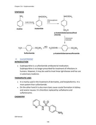 Chapter 3.6 – Sulphonamides
GM Hamad
SYNTHESIS
III. SULFAPYRIDINE
INTRODUCTION
 Sulphapyridine is a sulfanilamide antibacterial medication.
Sulphapyridine is no longer prescribed for treatment of infections in
humans. However, it may be used to treat linear IgA disease and has use
in veterinary medicine.
THERAPEUTIC USES
 It is mainly used in the treatment of dermatitis, and herpetoformis. It is
more potent than sulfanilamide.
 On the other hand it is also more toxic cause crystal formation in kidney
and severe nausea. It is therefore replaced by sulfadiazine and
sulfamerazine.
CHEMISTRY
146
 