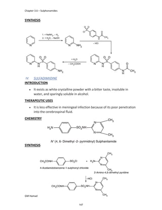 Chapter 3.6 – Sulphonamides
GM Hamad
SYNTHESIS
IV. SULFADIMIIDINE
INTRODUCTION
 It exists as white crystalline powder with a bitter taste, insoluble in
water, and sparingly soluble in alcohol.
THERAPEUTIC USES
 It is less effective in meningeal infection because of its poor penetration
into the cerebrospinal ﬂuid.
CHEMISTRY
SYNTHESIS
147
 