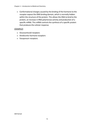 Chapter 1 – Introduction to Medicinal Chemistry
GM Hamad
 Conformational changes caused by the binding of the hormone to the
receptor expose the DNA binding domain, which is normally hidden
within the structure of the protein. This allows the DNA to bind to the
protein, an increase in RNA polymerase activity and production of a
speciﬁc mRNA. This mRNA controls the synthesis of a speciﬁc protein
that produces the cellular response.
EXAMPLES
 Glucocorticoid receptors
 Antidiuretic hormone receptors
 Vasopressin receptors
13
 