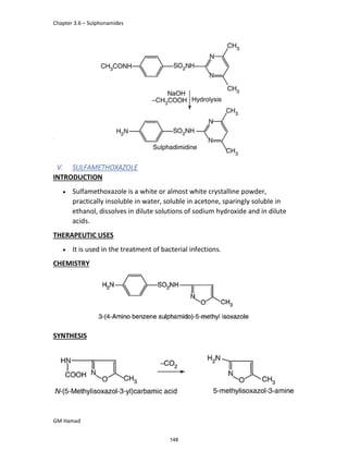 Chapter 3.6 – Sulphonamides
GM Hamad
<<
V. SULFAMETHOXAZOLE
INTRODUCTION
 Sulfamethoxazole is a white or almost white crystalline powder,
practically insoluble in water, soluble in acetone, sparingly soluble in
ethanol, dissolves in dilute solutions of sodium hydroxide and in dilute
acids.
THERAPEUTIC USES
 It is used in the treatment of bacterial infections.
CHEMISTRY
SYNTHESIS
148
 