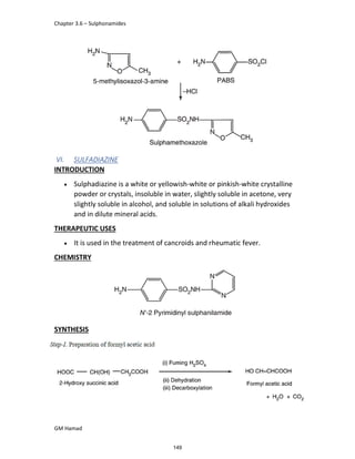 Chapter 3.6 – Sulphonamides
GM Hamad
VI. SULFADIAZINE
INTRODUCTION
 Sulphadiazine is a white or yellowish-white or pinkish-white crystalline
powder or crystals, insoluble in water, slightly soluble in acetone, very
slightly soluble in alcohol, and soluble in solutions of alkali hydroxides
and in dilute mineral acids.
THERAPEUTIC USES
 It is used in the treatment of cancroids and rheumatic fever.
CHEMISTRY
SYNTHESIS
149
 