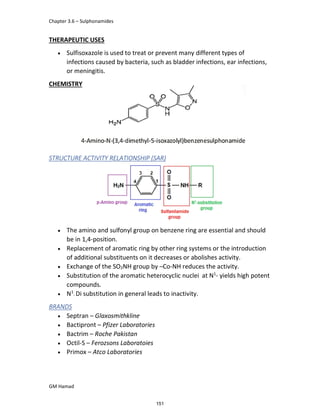 Chapter 3.6 – Sulphonamides
GM Hamad
THERAPEUTIC USES
 Sulfisoxazole is used to treat or prevent many different types of
infections caused by bacteria, such as bladder infections, ear infections,
or meningitis.
CHEMISTRY
STRUCTURE ACTIVITY RELATIONSHIP (SAR)
 The amino and sulfonyl group on benzene ring are essential and should
be in 1,4-position.
 Replacement of aromatic ring by other ring systems or the introduction
of additional substituents on it decreases or abolishes activity.
 Exchange of the SO2NH group by –Co-NH reduces the activity.
 Substitution of the aromatic heterocyclic nuclei at N1
- yields high potent
compounds.
 N1
- Di substitution in general leads to inactivity.
BRANDS
 Septran – Glaxosmithkline
 Bactipront – Pfizer Laboratories
 Bactrim – Roche Pakistan
 Octil-S – Ferozsons Laboratoies
 Primox – Atco Laboratories
151
 