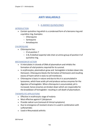 Chapter 3.7 – Antimalarials
GM Hamad
ANTI MALARIALS
1. 4-AMINO QUINOLONES
INTRODUCTION
 Contain quinoline ring which is a condensed form of a benzene ring and
a pyridine ring, Examples:
­ Chloroquine
­ Santoquine
­ Amodiaquine
CHLOROQUINE
 Chloroquine has:
­ Cl at position 7
­ 5-N, N diethyl isopentyl side chain at amino group of position 4 of
quinoline ring.
MECHANISIM OF ACTION
 It intercalates in strands of DNA of plasmodium and inhibits the
formation of vital proteins required for its survival.
 In erythrocytes, plasmodium grow and hemoglobin is broken down into
Hemozoin. Chloroquine blocks the formation of Hemozoin and resulting
excess of haem which is toxic to cell membrane.
 Chloroquine is basic in nature and due to this it is accumulated in
lysosomes, which have acidic pH and produce various enzymes for the
digestion of hemoglobin. When chloroquine is accumulated, pH is
increased, hence enzymes are broken down which are responsible for
the breakdown of hemoglobin- resulting in cell death of plasmodium.
THERAPEUTIC APPLICATIONS
 Effective in erythrocytic stage of malaria
 Most effective against P. falciparum
 Provide radical cure (removal of clinical symptoms)
 Due to emergence of resistant strains it is used in combination with
sulfonamides
 Used in Rheumatoid arthritis
152
 