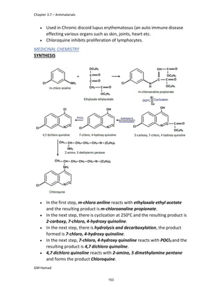 Chapter 3.7 – Antimalarials
GM Hamad
 Used in Chronic discoid lupus erythematosus (an auto immune disease
effecting various organs such as skin, joints, heart etc.
 Chloroquine inhibits proliferation of lymphocytes.
MEDICINAL CHEMISTRY
SYNTHESIS
 In the first step, m-chloro aniline reacts with ethyloxale ethyl acetate
and the resulting product is m-chloroanaline propionate.
 In the next step, there is cyclization at 250o
C and the resulting product is
2-carboxy, 7-chloro, 4-hydroxy quinoline.
 In the next step, there is hydrolysis and decarboxylation, the product
formed is 7-chloro, 4-hydroxy quinoline.
 In the next step, 7-chloro, 4-hydroxy quinoline reacts with POCl3 and the
resulting product is 4,7 dichloro quinoline.
 4,7 dichloro quinoline reacts with 2-amino, 5 dimethylamine pentane
and forms the product Chloroquine.
153
 
