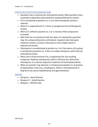 Chapter 3.7 – Antimalarials
GM Hamad
STRUCTURE ACTIVITY RELATIONSHIP (SAR)
 Quinoline ring is necessary for antimalarial activity. When pyridine ring is
converted to piperidine (saturated) the compound becomes inactive
 If Cl is introduced at position no. 5, 6 or 8 the therapeutic activity is
reduced.
 When Cl is replaced by Br or I, there is a progressive loss of therapeutic
activity.
 When Cl is shifted to position no. 2 or 3, toxicity of the compound is
increased.
 Side chain has no activity by itself, but when it is attached to quinoline
ring, the compound becomes antimalarial. Isopentyl side chain gives
maximum activity, increase or decrease in chain length results in
reduction of activity.
 Chloroquine is unsubstituted at position no. 2 or 3 but when a CH3 group
is introduced at position no. 3 then it is called santoquine, which also has
antimalarial activity.
 When one H of the terminal C2H5 is replaced by OH, the resulting
compound (Hydroxy chloroquine), which is 20 times less active than
chloroquine; It is used for long-term treatment of rheumatoid arthritis.
 When an aromatic ring, benzene, is introduced at position no. 4 (at place
of hydrocarbon chain) e.g., amodiaquine. Which is antimalarial but in
long-term use causes hepatotoxicity and agranulocytosis.
BRANDS
 Klarquine – Genix Pharma
 Nivaquin-P – Sanofi Aventus
 Wilquine – Wilshire Labs
154
 
