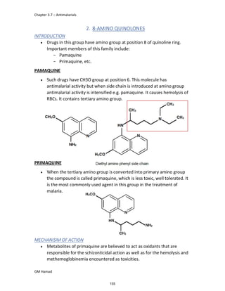 Chapter 3.7 – Antimalarials
GM Hamad
2. 8-AMINO QUINOLONES
INTRODUCTION
 Drugs in this group have amino group at position 8 of quinoline ring.
Important members of this family include:
­ Pamaquine
­ Primaquine, etc.
PAMAQUINE
 Such drugs have CH3O group at position 6. This molecule has
antimalarial activity but when side chain is introduced at amino group
antimalarial activity is intensified e.g. pamaquine. It causes hemolysis of
RBCs. It contains tertiary amino group.
PRIMAQUINE
 When the tertiary amino group is converted into primary amino group
the compound is called primaquine, which is less toxic, well tolerated. It
is the most commonly used agent in this group in the treatment of
malaria.
MECHANISIM OF ACTION
 Metabolites of primaquine are believed to act as oxidants that are
responsible for the schizonticidal action as well as for the hemolysis and
methemoglobinemia encountered as toxicities.
155
 