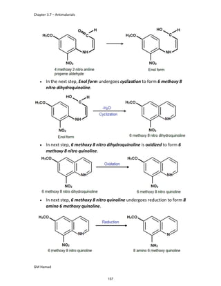 Chapter 3.7 – Antimalarials
GM Hamad
 In the next step, Enol form undergoes cyclization to form 6 methoxy 8
nitro dihydroquinoline.
 In next step, 6 methoxy 8 nitro dihydroquinoline is oxidized to form 6
methoxy 8 nitro quinoline.
 In next step, 6 methoxy 8 nitro quinoline undergoes reduction to form 8
amino 6 methoxy quinoline.
157
 
