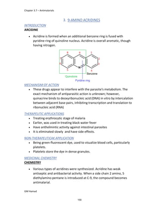 Chapter 3.7 – Antimalarials
GM Hamad
3. 9-AMINO ACRIDINES
INTRODUCTION
ARCIDINE
 Acridine is formed when an additional benzene ring is fused with
pyridine ring of quinoline nucleus. Acridine is overall aromatic, though
having nitrogen.
MECHANISIM OF ACTION
 These drugs appear to interfere with the parasite's metabolism. The
exact mechanism of antiparasitic action is unknown; however,
quinacrine binds to deoxyribonucleic acid (DNA) in vitro by intercalation
between adjacent base pairs, inhibiting transcription and translation to
ribonucleic acid (RNA)
THERAPEUTIC APPLICATIONS
 Treating erythrocytic stage of malaria
 Earlier, was used in treating black water fever
 Have anthelmintic activity against intestinal parasites
 It is eliminated slowly and have side effects.
NON-THERAPEUTICAK APPLICATION
 Being green-fluorescent dye, used to visualize blood cells, particularly
platelets.
 Platelets store the dye in dense granules.
MEDICINAL CHEMISTRY
CHEMISTRY
 Various types of acridines were synthesized. Acridine has weak
antiseptic and antibacterial activity. When a side chain 2 amino, 5
diethylamino pentane is introduced at C-9, the compound becomes
antimalarial.
159
 