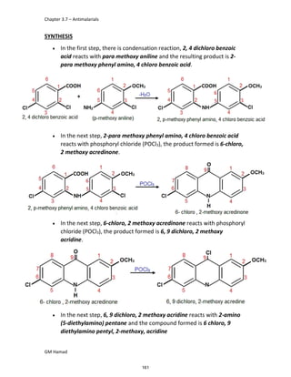 Chapter 3.7 – Antimalarials
GM Hamad
SYNTHESIS
 In the first step, there is condensation reaction, 2, 4 dichloro benzoic
acid reacts with para methoxy aniline and the resulting product is 2-
para methoxy phenyl amino, 4 chloro benzoic acid.
 In the next step, 2-para methoxy phenyl amino, 4 chloro benzoic acid
reacts with phosphoryl chloride (POCl3), the product formed is 6-chloro,
2 methoxy acredinone.
 In the next step, 6-chloro, 2 methoxy acredinone reacts with phosphoryl
chloride (POCl3), the product formed is 6, 9 dichloro, 2 methoxy
acridine.
 In the next step, 6, 9 dichloro, 2 methoxy acridine reacts with 2-amino
(5-diethylamino) pentane and the compound formed is 6 chloro, 9
diethylamino pentyl, 2-methoxy, acridine
161
 