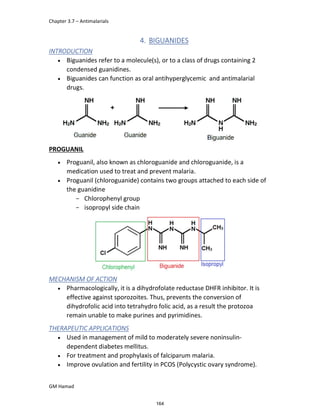 Chapter 3.7 – Antimalarials
GM Hamad
4. BIGUANIDES
INTRODUCTION
 Biguanides refer to a molecule(s), or to a class of drugs containing 2
condensed guanidines.
 Biguanides can function as oral antihyperglycemic and antimalarial
drugs.
PROGUANIL
 Proguanil, also known as chloroguanide and chloroguanide, is a
medication used to treat and prevent malaria.
 Proguanil (chloroguanide) contains two groups attached to each side of
the guanidine
­ Chlorophenyl group
­ isopropyl side chain
MECHANISM OF ACTION
 Pharmacologically, it is a dihydrofolate reductase DHFR inhibitor. It is
effective against sporozoites. Thus, prevents the conversion of
dihydrofolic acid into tetrahydro folic acid, as a result the protozoa
remain unable to make purines and pyrimidines.
THERAPEUTIC APPLICATIONS
 Used in management of mild to moderately severe noninsulin-
dependent diabetes mellitus.
 For treatment and prophylaxis of falciparum malaria.
 Improve ovulation and fertility in PCOS (Polycystic ovary syndrome).
164
 