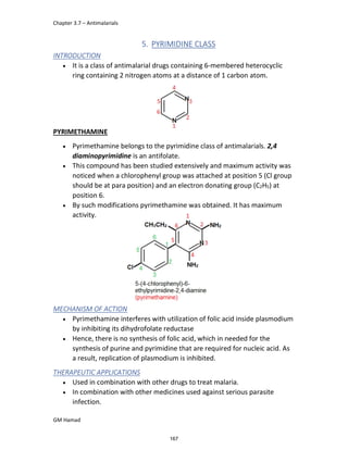 Chapter 3.7 – Antimalarials
GM Hamad
5. PYRIMIDINE CLASS
INTRODUCTION
 It is a class of antimalarial drugs containing 6-membered heterocyclic
ring containing 2 nitrogen atoms at a distance of 1 carbon atom.
PYRIMETHAMINE
 Pyrimethamine belongs to the pyrimidine class of antimalarials. 2,4
diaminopyrimidine is an antifolate.
 This compound has been studied extensively and maximum activity was
noticed when a chlorophenyl group was attached at position 5 (Cl group
should be at para position) and an electron donating group (C2H5) at
position 6.
 By such modifications pyrimethamine was obtained. It has maximum
activity.
MECHANISM OF ACTION
 Pyrimethamine interferes with utilization of folic acid inside plasmodium
by inhibiting its dihydrofolate reductase
 Hence, there is no synthesis of folic acid, which in needed for the
synthesis of purine and pyrimidine that are required for nucleic acid. As
a result, replication of plasmodium is inhibited.
THERAPEUTIC APPLICATIONS
 Used in combination with other drugs to treat malaria.
 In combination with other medicines used against serious parasite
infection.
167
 