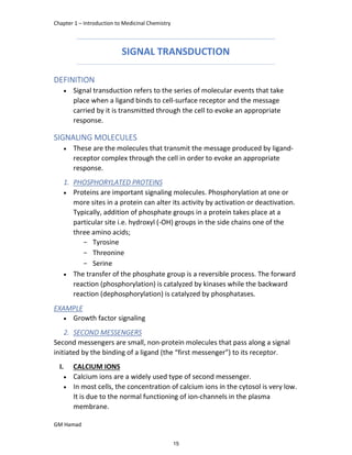 Chapter 1 – Introduction to Medicinal Chemistry
GM Hamad
SIGNAL TRANSDUCTION
DEFINITION
 Signal transduction refers to the series of molecular events that take
place when a ligand binds to cell-surface receptor and the message
carried by it is transmitted through the cell to evoke an appropriate
response.
SIGNALING MOLECULES
 These are the molecules that transmit the message produced by ligand-
receptor complex through the cell in order to evoke an appropriate
response.
1. PHOSPHORYLATED PROTEINS
 Proteins are important signaling molecules. Phosphorylation at one or
more sites in a protein can alter its activity by activation or deactivation.
Typically, addition of phosphate groups in a protein takes place at a
particular site i.e. hydroxyl (-OH) groups in the side chains one of the
three amino acids;
­ Tyrosine
­ Threonine
­ Serine
 The transfer of the phosphate group is a reversible process. The forward
reaction (phosphorylation) is catalyzed by kinases while the backward
reaction (dephosphorylation) is catalyzed by phosphatases.
EXAMPLE
 Growth factor signaling
2. SECOND MESSENGERS
Second messengers are small, non-protein molecules that pass along a signal
initiated by the binding of a ligand (the “first messenger”) to its receptor.
I. CALCIUM IONS
 Calcium ions are a widely used type of second messenger.
 In most cells, the concentration of calcium ions in the cytosol is very low.
It is due to the normal functioning of ion-channels in the plasma
membrane.
15
 