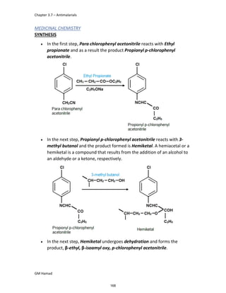 Chapter 3.7 – Antimalarials
GM Hamad
MEDICINAL CHEMISTRY
SYNTHESIS
 In the first step, Para chlorophenyl acetonitrile reacts with Ethyl
propionate and as a result the product Propionyl p-chlorophenyl
acetonitrile.
 In the next step, Propionyl p-chlorophenyl acetonitrile reacts with 3-
methyl butanol and the product formed is Hemiketal. A hemiacetal or a
hemiketal is a compound that results from the addition of an alcohol to
an aldehyde or a ketone, respectively.
 In the next step, Hemiketal undergoes dehydration and forms the
product, β-ethyl, β-isoamyl oxy, p-chlorophenyl acetonitrile.
168
 