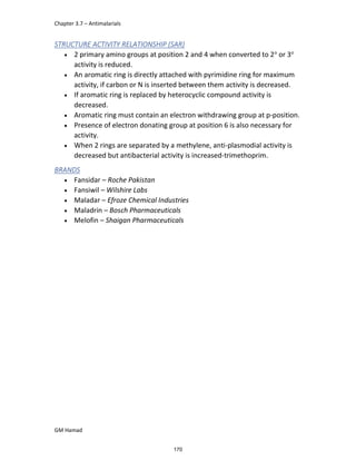 Chapter 3.7 – Antimalarials
GM Hamad
STRUCTURE ACTIVITY RELATIONSHIP (SAR)
 2 primary amino groups at position 2 and 4 when converted to 2o
or 3o
activity is reduced.
 An aromatic ring is directly attached with pyrimidine ring for maximum
activity, if carbon or N is inserted between them activity is decreased.
 If aromatic ring is replaced by heterocyclic compound activity is
decreased.
 Aromatic ring must contain an electron withdrawing group at p-position.
 Presence of electron donating group at position 6 is also necessary for
activity.
 When 2 rings are separated by a methylene, anti-plasmodial activity is
decreased but antibacterial activity is increased-trimethoprim.
BRANDS
 Fansidar – Roche Pakistan
 Fansiwil – Wilshire Labs
 Maladar – Efroze Chemical Industries
 Maladrin – Bosch Pharmaceuticals
 Melofin – Shaigan Pharmaceuticals
170
 