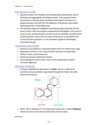 Chapter 3.7 – Antimalarials
GM Hamad
MECHANISM OF ACTION
 Quinine involves the inhibition of hemozoin biocrystallization, which
facilitates the aggregation of cytotoxic heme. Free cytotoxic heme
accumulates in the parasites, leading to their death. Hemozoin is a
disposal product formed from the digestion of blood by some blood-
feeding parasites, Plasmodium spp.
 The parasites digests hemoglobin and releases high quantities of free
heme, which is the non-protein component of hemoglobin. Free heme is
toxic to cells, so the parasites convert it into an insoluble crystalline form
called hemozoin. Since, the formation of hemozoin is essential to the
survival of these parasites, it is an attractive target for developing
antimalarial drugs
THERAPEUTIC APPLICATIONS
 Quinine is very effective antimalarial agent active at erythrocytic stage.
 Nowadays, quinine is not a drug of choice because of undesirable
effects-is only a lead compound.
 Quinine possesses antipyretic activity
 Flavoring agent in tonic water, and in some preparations used to
increases digestion.
MEDICINAL CHEMISTRY
 Cinchona alkaloids are derivatives of ruban, which is made up of
quinoline and quinuclidine rings linked through CH2. Ruban has little
antimalarial activity.
 When –OH is added on C-9 of ruban, the compound is called 9-Rubanol,
which has more anti-malarial activity than that of ruban.
172
 