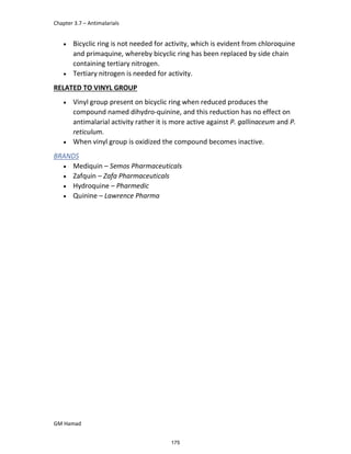 Chapter 3.7 – Antimalarials
GM Hamad
 Bicyclic ring is not needed for activity, which is evident from chloroquine
and primaquine, whereby bicyclic ring has been replaced by side chain
containing tertiary nitrogen.
 Tertiary nitrogen is needed for activity.
RELATED TO VINYL GROUP
 Vinyl group present on bicyclic ring when reduced produces the
compound named dihydro-quinine, and this reduction has no effect on
antimalarial activity rather it is more active against P. gallinaceum and P.
reticulum.
 When vinyl group is oxidized the compound becomes inactive.
BRANDS
 Mediquin – Semos Pharmaceuticals
 Zafquin – Zafa Pharmaceuticals
 Hydroquine – Pharmedic
 Quinine – Lawrence Pharma
175
 