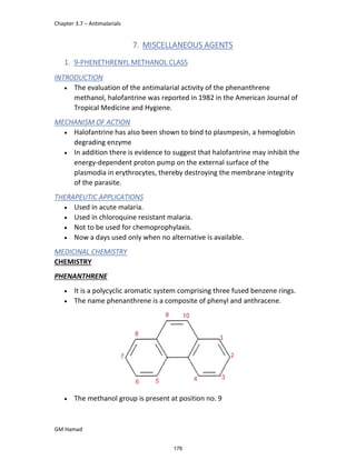 Chapter 3.7 – Antimalarials
GM Hamad
7. MISCELLANEOUS AGENTS
1. 9-PHENETHRENYL METHANOL CLASS
INTRODUCTION
 The evaluation of the antimalarial activity of the phenanthrene
methanol, halofantrine was reported in 1982 in the American Journal of
Tropical Medicine and Hygiene.
MECHANISM OF ACTION
 Halofantrine has also been shown to bind to plasmpesin, a hemoglobin
degrading enzyme
 In addition there is evidence to suggest that halofantrine may inhibit the
energy-dependent proton pump on the external surface of the
plasmodia in erythrocytes, thereby destroying the membrane integrity
of the parasite.
THERAPEUTIC APPLICATIONS
 Used in acute malaria.
 Used in chloroquine resistant malaria.
 Not to be used for chemoprophylaxis.
 Now a days used only when no alternative is available.
MEDICINAL CHEMISTRY
CHEMISTRY
PHENANTHRENE
 It is a polycyclic aromatic system comprising three fused benzene rings.
 The name phenanthrene is a composite of phenyl and anthracene.
 The methanol group is present at position no. 9
176
 