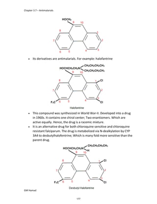 Chapter 3.7 – Antimalarials
GM Hamad
 Its derivatives are antimalarials. For example: halofantrine
 This compound was synthesized in World War-II. Developed into a drug
in 1960s. It contains one chiral center; Two enantiomers. Which are
active equally. Hence, the drug is a racemic mixture.
 It is an alternative drug for both chloroquine sensitive and chloroquine
resistant falciparum. The drug is metabolized via N-dealkylation by CYP
3A4 to desbutylhalofentrine; Which is many fold more sensitive than the
parent drug.
177
 