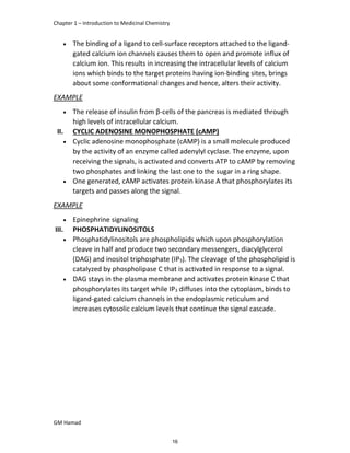 Chapter 1 – Introduction to Medicinal Chemistry
GM Hamad
 The binding of a ligand to cell-surface receptors attached to the ligand-
gated calcium ion channels causes them to open and promote influx of
calcium ion. This results in increasing the intracellular levels of calcium
ions which binds to the target proteins having ion-binding sites, brings
about some conformational changes and hence, alters their activity.
EXAMPLE
 The release of insulin from β-cells of the pancreas is mediated through
high levels of intracellular calcium.
II. CYCLIC ADENOSINE MONOPHOSPHATE (cAMP)
 Cyclic adenosine monophosphate (cAMP) is a small molecule produced
by the activity of an enzyme called adenylyl cyclase. The enzyme, upon
receiving the signals, is activated and converts ATP to cAMP by removing
two phosphates and linking the last one to the sugar in a ring shape.
 One generated, cAMP activates protein kinase A that phosphorylates its
targets and passes along the signal.
EXAMPLE
 Epinephrine signaling
III. PHOSPHATIDYLINOSITOLS
 Phosphatidylinositols are phospholipids which upon phosphorylation
cleave in half and produce two secondary messengers, diacylglycerol
(DAG) and inositol triphosphate (IP3). The cleavage of the phospholipid is
catalyzed by phospholipase C that is activated in response to a signal.
 DAG stays in the plasma membrane and activates protein kinase C that
phosphorylates its target while IP3 diffuses into the cytoplasm, binds to
ligand-gated calcium channels in the endoplasmic reticulum and
increases cytosolic calcium levels that continue the signal cascade.
16
 