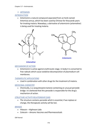 Chapter 3.7 – Antimalarials
GM Hamad
2. ARTEMISIN
INTRODUCTION
 Artemisinin a natural compound separated from an herb named
Artemisia annua, which has been used by Chinese for thousands years
for treating malaria. Nowadays, a derivative of artemisinin (artemether)
is being used for treating malaria.
MECHANISM OF ACTION
 Artemisinin Is active against erythrocytic stage. In body it is converted to
free radicals which cause oxidative decomposition of plasmodium cell
membrane.
THERAPEUTIC APPLICATIONS
 Used in combination with other drugs for the treatment of malaria.
MEDICINAL CHEMISTRY
 Chemically, is a sesquiterpene lactone containing an unusual peroxide
bridge. It is believed that this peroxide is responsible for the drug's
mechanism of action.
STRUCTURE ACTIVITY RELATIONSHIP (SAR)
 The structure contains peroxide which is essential, if we replace or
change, the therapeutic activity will be lost.
BRANDS
 Hitecxin – Highnoon Labs
 Cotecxin – Amsons Vaccines and Pharmaceuticals
179
 
