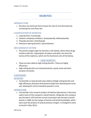 Chapter 3.8 - Diuretics
GM Hamad
DIURETICS
INTRODUCTION
 Diuretics are chemicals that increase the rate of urine formation by
increasing the urine flow rate.
CLASSIFICATION OF DIURETICS
1. Loop diuretics: Furosemide
2. Carbonic anhydrase inhibitors: Acetazolamide, Methazolamide
3. Thiazides diuretics: Chlorthiazide
4. Potassium sparing diuretics: Spironolactone
MECHANISM OF ACTION
 The primary target organ for diuretics is the kidney, where these drugs
interfere with the reabsorption of sodium and other ions from the
lumina of the nephrons, which are the functional units of the kidney.
1. LOOP DIURETICS
 These are also called as high ceiling diuretics. These are highly
efficacious.
 High-ceiling diuretics are characterized by a quick onset and short
duration of activity.
FUROSEMIDE
DEFINITION
 Furosemide is a loop diuretic also called as (Heigh ceiling diuretic and
High efficacious diuretics) that prevents body from absorbing too much
salt, allowing the salt to instead be passed in urine.
INTRODUCTION
 Furosemide is the research product of Hoechst laboratories in Germany.
Latest name of this company is Sanofi-Aventis. (Originally, the company
was formed in 1973 and the current incarnation was formed as Sanofi-
Aventis in 2004, by the merger of Aventis and Sanofi Synthélabo, which
were each the product of several previous mergers. It changed its name
to Sanofi in May 2011).
180
 