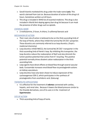 Chapter 3.8 - Diuretics
GM Hamad
 Sanofi-Aventis marketed this drug under the trade name Lasix. This
word is derived from Last six. Because duration of action of this drug is 6
hours. Sometimes written as 6-8 hours.
 This drug is included in WHO list of essential medicine. This drug is also
included in World Anti-doping agency ban drug list because it can mask
the presence of other drugs such as opioids.
CHEMICAL NAME
 2-methylamine, 2-furan, 4-chloro, 5-sulfamoyl benzoic acid
MECHANISM OF ACTION
 Their main site of action is believed to be on the thick ascending limb of
the loop of Henle, where they inhibit the luminal Na+
/K+
/2Cl-
symporter.
These diuretics are commonly referred to as loop diuretics. (Foye’s
medicinal chemistry)
 Loop diuretics inhibit NKCC2, the luminal Na+
/K+
/2Cl−
transporter in the
thick ascending limb of Henle’s loop. By inhibiting this transporter, the
loop diuretics reduce the reabsorption of NaCl and also diminish the
lumen-positive potential that comes from K+
recycling. This positive
potential normally drives divalent cation reabsorption in the thick
ascending limb.
 Loop agents have direct effects on blood flow through several vascular
beds. Furosemide increases renal blood flow via prostaglandin actions
on kidney vasculature.
 Loop diuretics have also been shown to induce expression of the
cyclooxygenase COX-2, which participates in the synthesis of
prostaglandins from arachidonic acid. (Katzung)
THERAPEUTIC APPLICATIONS
 It is effective for the treatment of edemas connected with cardiac,
hepatic, and renal sites. Because it lowers the blood pressure similar to
the thiazide derivatives, one of its uses is in the treatment of
hypertension.
SITE OF ACTION
 Thick ascending limb of loop of henle.
181
 