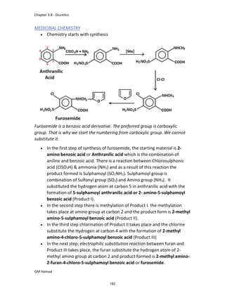 Chapter 3.8 - Diuretics
GM Hamad
MEDICINAL CHEMISTRY
 Chemistry starts with synthesis
Furosemide is a benzoic acid derivative. The preferred group is carboxylic
group. That is why we start the numbering from carboxylic group. We cannot
substitute it.
 In the first step of synthesis of furosemide, the starting material is 2-
amino benzoic acid or Anthranilic acid which is the combination of
aniline and benzoic acid. There is a reaction between Chlorosulphonic
acid (ClSO3H) & ammonia (NH3) and as a result of this reaction the
product formed is Sulphamoyl (SO2NH2). Sulphamoyl group is
combination of Sulfonyl group (SO2) and Amino group (NH3). It
substituted the hydrogen atom at carbon 5 in anthranilic acid with the
formation of 5-sulphamoyl anthranilic acid or 2- amino-5-sulphamoyl
benzoic acid (Product I).
 In the second step there is methylation of Product I. the methylation
takes place at amino group at carbon 2 and the product form is 2-methyl
amino-5-sulphamoyl benzoic acid (Product II).
 In the third step chlorination of Product II takes place and the chlorine
substitute the Hydrogen at carbon 4 with the formation of 2-methyl
amino-4-chloro-5-sulphamoyl benzoic acid (Product III)
 In the next step, electrophilic substitution reaction between furan and
Product III takes place, the furan substitute the hydrogen atom of 2-
methyl amino group at carbon 2 and product formed is 2-methyl amino-
2-furan-4-chloro-5-sulphamoyl benzoic acid or furosemide.
182
 