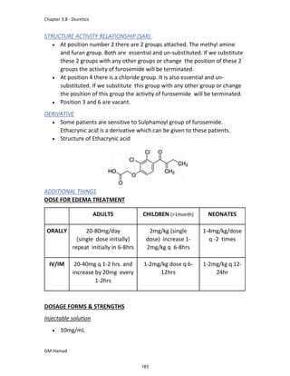 Chapter 3.8 - Diuretics
GM Hamad
STRUCTURE ACTIVITY RELATIONSHIP (SAR)
 At position number 2 there are 2 groups attached. The methyl amine
and furan group. Both are essential and un-substituted. If we substitute
these 2 groups with any other groups or change the position of these 2
groups the activity of furosemide will be terminated.
 At position 4 there is a chloride group. It is also essential and un-
substituted. If we substitute this group with any other group or change
the position of this group the activity of furosemide will be terminated.
 Position 3 and 6 are vacant.
DERIVATIVE
 Some patients are sensitive to Sulphamoyl group of furosemide.
Ethacrynic acid is a derivative which can be given to these patients.
 Structure of Ethacrynic acid
ADDITIONAL THINGS
DOSE FOR EDEMA TREATMENT
ADULTS CHILDREN (>1month) NEONATES
ORALLY 20-80mg/day
(single dose initially)
repeat initially in 6-8hrs
2mg/kg (single
dose) increase 1-
2mg/kg q 6-8hrs
1-4mg/kg/dose
q -2 times
IV/IM 20-40mg q 1-2 hrs. and
increase by 20mg every
1-2hrs
1-2mg/kg dose q 6-
12hrs
1-2mg/kg q 12-
24hr
DOSAGE FORMS & STRENGTHS
Injectable solution
 10mg/mL
183
 