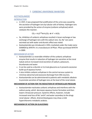 Chapter 3.8 - Diuretics
GM Hamad
2. CARBONIC ANHYDRASE INHIBITORS
ACETAZOLAMIDE
INTRODUCTION
 In 1937, it was proposed that acidification of the urine was caused by
the secretion of hydrogen ions by tubular cells of kidney. Hydrogen ions
were provided by the action of enzyme (carbonic anhydrase) which
catalyzes the reaction.
CO2 + H2O CA
→ H2CO3 → H+
+ HCO3
-
 So, inhibition of carbonic anhydrase resulted in lesser exchange or low
exchange of hydrogen ions with the sodium ions. So, Na+
ions were
excreted out with water and diuretic effect was noted.
 Acetazolamide was introduced in 1953, marketed under the trade name
DIAMOX by WYETH. It is manufacturer of Pfizer. Pfizer purchased WYETH
in 2009.
MECHANISM OF ACTION
 Acetazolamide is a reversible inhibitor of the carbonic anhydrase
enzyme that results in reduction of hydrogen ion secretion at the renal
tubule and an increased renal excretion of sodium, potassium,
bicarbonate and water.
 It can be used as a diuretic or to treat glaucoma as it prevents excessive
build-up of aqueous humor.
 It also inhibits carbonic anhydrase in the central nervous system to
minimize abnormal and excessive discharge from CNS neurons.
 Acetazolamide can be administered to patients with metabolic alkalosis
to promote secretion of hydrogen ions at the level of the renal tubule.
MECHANISM OF ACTION FOR THE REDUCTION OF INTRAOCULAR PRESSURE
 Acetazolamide inactivates carbonic anhydrase and interferes with the
sodium pump, which decreases aqueous humor formation and then
lowers intraocular pressure. Systemic effects, however, include
increased renal loss of Na+
and K+
and water secondary to the drugs
renal tubular effects. Arterial blood gases may show a mild
hyperchloremic metabolic acidosis.
MECHANISM OF ACTION (IN GLAUCOMA)
185
 