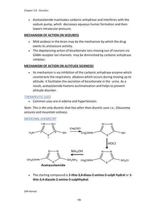 Chapter 3.8 - Diuretics
GM Hamad
 Acetazolamide inactivates carbonic anhydrase and interferes with the
sodium pump, which decreases aqueous humor formation and then
lowers intraocular pressure.
MECHANISM OF ACTION (IN SEIZURES)
 Mild acidosis in the brain may be the mechanism by which the drug
exerts its antiseizure activity.
 The depolarizing action of bicarbonate ions moving out of neurons via
GABA receptor ion channels may be diminished by carbonic anhydrase
inhibitor.
MECHANISM OF ACTION (IN ALTITUDE SICKNESS)
 Its mechanism is via inhibition of the carbonic anhydrase enzyme which
counteracts the respiratory alkalosis which occurs during moving up to
altitude. It facilitates the excretion of bicarbonate in the urine. As a
result, acetazolamide hastens acclimatization and helps to prevent
altitude disorder.
THERAPEUTIC USES
 Common uses are in edema and hypertension.
Note: This is the only diuretic that has other than diuretic uses i.e., Glaucoma,
seizures and mountain sickness.
MEDICINAL CHEMISTRY
 The starting compound is 1-thio-3,4-diazo-2-amino-5-sulph hydral or 1-
thio-3,4-diazole-2-amino-5-sulphhydral.
186
 
