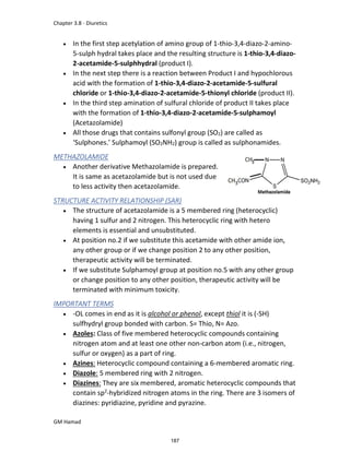 Chapter 3.8 - Diuretics
GM Hamad
 In the first step acetylation of amino group of 1-thio-3,4-diazo-2-amino-
5-sulph hydral takes place and the resulting structure is 1-thio-3,4-diazo-
2-acetamide-5-sulphhydral (product I).
 In the next step there is a reaction between Product I and hypochlorous
acid with the formation of 1-thio-3,4-diazo-2-acetamide-5-sulfural
chloride or 1-thio-3,4-diazo-2-acetamide-5-thionyl chloride (product II).
 In the third step amination of sulfural chloride of product II takes place
with the formation of 1-thio-3,4-diazo-2-acetamide-5-sulphamoyl
(Acetazolamide)
 All those drugs that contains sulfonyl group (SO2) are called as
‘Sulphones.’ Sulphamoyl (SO2NH2) group is called as sulphonamides.
METHAZOLAMIDE
 Another derivative Methazolamide is prepared.
It is same as acetazolamide but is not used due
to less activity then acetazolamide.
STRUCTURE ACTIVITY RELATIONSHIP (SAR)
 The structure of acetazolamide is a 5 membered ring (heterocyclic)
having 1 sulfur and 2 nitrogen. This heterocyclic ring with hetero
elements is essential and unsubstituted.
 At position no.2 if we substitute this acetamide with other amide ion,
any other group or if we change position 2 to any other position,
therapeutic activity will be terminated.
 If we substitute Sulphamoyl group at position no.5 with any other group
or change position to any other position, therapeutic activity will be
terminated with minimum toxicity.
IMPORTANT TERMS
 -OL comes in end as it is alcohol or phenol, except thiol it is (-SH)
sulfhydryl group bonded with carbon. S= Thio, N= Azo.
 Azoles: Class of five membered heterocyclic compounds containing
nitrogen atom and at least one other non-carbon atom (i.e., nitrogen,
sulfur or oxygen) as a part of ring.
 Azines: Heterocyclic compound containing a 6-membered aromatic ring.
 Diazole: 5 membered ring with 2 nitrogen.
 Diazines: They are six membered, aromatic heterocyclic compounds that
contain sp2
-hybridized nitrogen atoms in the ring. There are 3 isomers of
diazines: pyridiazine, pyridine and pyrazine.
187
 