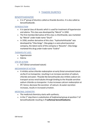 Chapter 3.8 - Diuretics
GM Hamad
3. THIAZIDE DIURETICS
BENZOTHIADIAZIDE
 It is 3rd
group of diuretics called as thiazide diuretics. It is also called as
benzothiadiazide.
INTRODUCTION
 It is special class of diuretic which is used for treatment of hypertension
and edema. This class was developed by “Merck” in 1950.
 The first member/derivative of this class is chlorthiazide, was marketed
by “Merck” under trade name “Diuril”
 In 1958, another derivative of this class “hydrocholrthiazide” was
developed by “Ciba-Geigy”. Ciba-geigy is a swiss pharmaceutical
company, the latest name of this company is ‘Novartis”. Ciba-Geigy
marketed this drug under trade name “Esidrix”
THERAPEUTIC USES
 Hypertension
 Edema
SITE OF ACTION
 DCT (Distal convoluted tubule)
MECHANISM OF ACTION
 It inhibits active chloride reabsorption at early Distal convoluted tubule
via Na-Cl co-transporter, resulting in an increase excretion of sodium,
chloride and water. Thiazide like benzothiazide also inhibits sodium ion
transport across renal tubules through binding to the thiazide sensitive
sodium chloride co-transporter. It also increases calcium reabsorption at
DT, hence, decrease the excretion of calcium. As water excretion
increases, results in increased urination.
MEDICINAL CHEMISTRY
 The medicinal chemistry starts with synthesis;
 In the 1st
step there is substitution of Sulphamoyl group at position 7 of
benzothiadiazide resulting in 7-sulfamoyl benzothiadiazine.
189
 