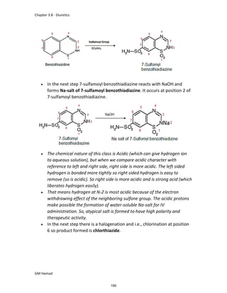Chapter 3.8 - Diuretics
GM Hamad
 In the next step 7-sulfamoyl benzothiadiazine reacts with NaOH and
forms Na-salt of 7-sulfamoyl benzothiadiazine. It occurs at position 2 of
7-sulfamoyl benzothiadiazine.
 The chemical nature of this class is Acidic (which can give hydrogen ion
to aqueous solution), but when we compare acidic character with
reference to left and right side, right side is more acidic. The left sided
hydrogen is bonded more tightly so right sided hydrogen is easy to
remove (so is acidic). So right side is more acidic and is strong acid (which
liberates hydrogen easily).
 That means hydrogen at N-2 is most acidic because of the electron
withdrawing effect of the neighboring sulfone group. The acidic protons
make possible the formation of water-soluble Na-salt for IV
administration. So, atypical salt is formed to have high polarity and
therapeutic activity.
 In the next step there is a halogenation and i.e., chlorination at position
6 so product formed is chlorthiazide.
190
 