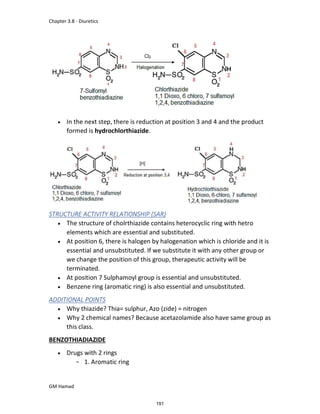 Chapter 3.8 - Diuretics
GM Hamad
 In the next step, there is reduction at position 3 and 4 and the product
formed is hydrochlorthiazide.
STRUCTURE ACTIVITY RELATIONSHIP (SAR)
 The structure of cholrthiazide contains heterocyclic ring with hetro
elements which are essential and substituted.
 At position 6, there is halogen by halogenation which is chloride and it is
essential and unsubstituted. If we substitute it with any other group or
we change the position of this group, therapeutic activity will be
terminated.
 At position 7 Sulphamoyl group is essential and unsubstituted.
 Benzene ring (aromatic ring) is also essential and unsubstituted.
ADDITIONAL POINTS
 Why thiazide? Thia= sulphur, Azo (zide) = nitrogen
 Why 2 chemical names? Because acetazolamide also have same group as
this class.
BENZOTHIADIAZIDE
 Drugs with 2 rings
­ 1. Aromatic ring
191
 