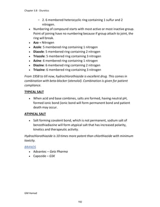 Chapter 3.8 - Diuretics
GM Hamad
­ 2. 6 membered heterocyclic ring containing 1 sulfur and 2
nitrogen.
 Numbering of compound starts with most active or most inactive group.
Point of joining have no numbering because if group attach to joint, the
ring will break.
 Azo = Nitrogen
 Azole: 5 membered ring containing 1 nitrogen
 Diazole: 5 membered ring containing 2 nitrogen
 Triazole: 5 membered ring containing 3 nitrogen
 Azine: 6 membered ring containing 1 nitrogen
 Diazine: 6 membered ring containing 2 nitrogen
 Triazine: 6 membered ring containing 3 nitrogen
From 1958 to till now, hydrochlorothiazide is excellent drug. This comes in
combination with beta-blocker (atenolol). Combination is given for patient
compliance.
TYPICAL SALT
 When acid and base combines, salts are formed, having neutral pH,
formed ionic bond (ionic bond will form permanent bond and patient
death may occur.
ATYPICAL SALT
 Salt forming covalent bond, which is not permanent, sodium salt of
benzothiadiazine will form atypical salt that has increased polarity,
kinetics and therapeutic activity.
Hydrochlorothiazide is 10 times more potent than chlorthiazide with minimum
toxicity.
BRANDS
 Advantec – Getz Pharma
 Capozide – GSK
192
 