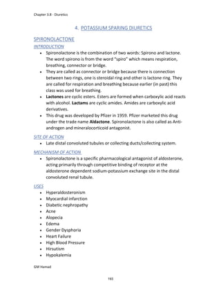 Chapter 3.8 - Diuretics
GM Hamad
4. POTASSIUM SPARING DIURETICS
SPIRONOLACTONE
INTRODUCTION
 Spironolactone is the combination of two words: Spirono and lactone.
The word spirono is from the word “spiro” which means respiration,
breathing, connector or bridge.
 They are called as connector or bridge because there is connection
between two rings, one is steroidal ring and other is lactone ring. They
are called for respiration and breathing because earlier (in past) this
class was used for breathing.
 Lactones are cyclic esters. Esters are formed when carboxylic acid reacts
with alcohol. Lactams are cyclic amides. Amides are carboxylic acid
derivatives.
 This drug was developed by Pfizer in 1959. Pfizer marketed this drug
under the trade name Aldactone. Spironolactone is also called as Anti-
androgen and mineralocorticoid antagonist.
SITE OF ACTION
 Late distal convoluted tubules or collecting ducts/collecting system.
MECHANISM OF ACTION
 Spironolactone is a specific pharmacological antagonist of aldosterone,
acting primarily through competitive binding of receptor at the
aldosterone dependent sodium-potassium exchange site in the distal
convoluted renal tubule.
USES
 Hyperaldosteronism
 Myocardial infarction
 Diabetic nephropathy
 Acne
 Alopecia
 Edema
 Gender Dysphoria
 Heart Failure
 High Blood Pressure
 Hirsutism
 Hypokalemia
193
 