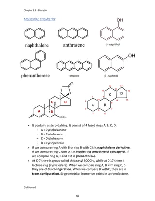 Chapter 3.8 - Diuretics
GM Hamad
MEDICINAL CHEMISTRY
 It contains a steroidal ring. It consist of 4 fused rings A, B, C, D.
­ A = Cyclohexanone
­ B = Cyclohexane
­ C = Cyclohexane
­ D = Cyclopentane
 If we compare ring A with B or ring B with C it is naphthalene derivative.
If we compare ring C with D it is indole ring derivative of Benzapyrol. If
we compare ring A, B and C it is phenanthrene.
 At C-7 there is group called thioacetyl SCOCH3, while at C-17 there is
lactone ring (cyclic esters). When we compare ring A, B with ring C, D
they are of Cis configuration. When we compare B with C, they are in
trans configuration. So geometrical isomerism exists in spironolactone.
194
 