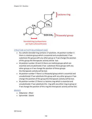 Chapter 3.8 - Diuretics
GM Hamad
STRUCTURE ACTIVITY RELATIONSHIP (SAR)
 As a whole steroidal ring contains 17 positions. At position number 3
there is a ketone group which is essential and unsubstituted. If we
substitute this group with any other group or if we change the position
of this group the therapeutic activity will be lost.
 At position number 10 and 13 there are methyl groups which are
essential and unsubstituted. If we substitute these groups with any
other groups or if we change the position of these groups
the therapeutic activity will be lost.
 At position number 7 there is a thioacetyl group which is essential and
unsubstituted. If we substitute this group with any other group or if we
change the position of this group the therapeutic activity will be lost.
 At position number 17 there is a lactone ring which is essential and
unsubstituted. If we substitute this ring with any other ring or group or
if we change the position of this ring the therapeutic activity will be lost.
BRANDS
 Aldactone - Pfizer
 Spiromide - Searle
195
 