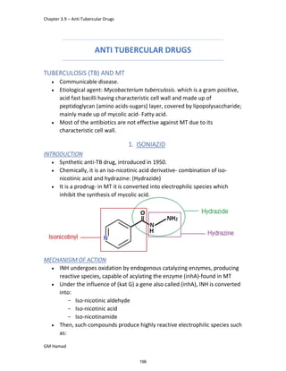 Chapter 3.9 – Anti Tubercular Drugs
GM Hamad
ANTI TUBERCULAR DRUGS
TUBERCULOSIS (TB) AND MT
 Communicable disease.
 Etiological agent: Mycobacterium tuberculosis. which is a gram positive,
acid fast bacilli having characteristic cell wall and made up of
peptidoglycan (amino acids-sugars) layer, covered by lipopolysaccharide;
mainly made up of mycolic acid- Fatty acid.
 Most of the antibiotics are not effective against MT due to its
characteristic cell wall.
1. ISONIAZID
INTRODUCTION
 Synthetic anti-TB drug, introduced in 1950.
 Chemically, it is an iso-nicotinic acid derivative- combination of iso-
nicotinic acid and hydrazine: (Hydrazide)
 It is a prodrug- in MT it is converted into electrophilic species which
inhibit the synthesis of mycolic acid.
MECHANISIM OF ACTION
 INH undergoes oxidation by endogenous catalyzing enzymes, producing
reactive species, capable of acylating the enzyme (inhA)-found in MT
 Under the influence of (kat G) a gene also called (inhA), INH is converted
into:
­ Iso-nicotinic aldehyde
­ Iso-nicotinic acid
­ Iso-nicotinamide
 Then, such compounds produce highly reactive electrophilic species such
as:
196
 