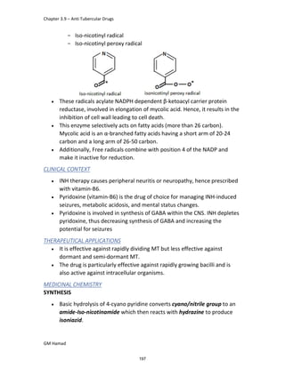 Chapter 3.9 – Anti Tubercular Drugs
GM Hamad
­ Iso-nicotinyl radical
­ Iso-nicotinyl peroxy radical
 These radicals acylate NADPH dependent β-ketoacyl carrier protein
reductase, involved in elongation of mycolic acid. Hence, it results in the
inhibition of cell wall leading to cell death.
 This enzyme selectively acts on fatty acids (more than 26 carbon).
Mycolic acid is an α-branched fatty acids having a short arm of 20-24
carbon and a long arm of 26-50 carbon.
 Additionally, Free radicals combine with position 4 of the NADP and
make it inactive for reduction.
CLINICAL CONTEXT
 INH therapy causes peripheral neuritis or neuropathy, hence prescribed
with vitamin-B6.
 Pyridoxine (vitamin-B6) is the drug of choice for managing INH-induced
seizures, metabolic acidosis, and mental status changes.
 Pyridoxine is involved in synthesis of GABA within the CNS. INH depletes
pyridoxine, thus decreasing synthesis of GABA and increasing the
potential for seizures
THERAPEUTICAL APPLICATIONS
 It is effective against rapidly dividing MT but less effective against
dormant and semi-dormant MT.
 The drug is particularly effective against rapidly growing bacilli and is
also active against intracellular organisms.
MEDICINAL CHEMISTRY
SYNTHESIS
 Basic hydrolysis of 4-cyano pyridine converts cyano/nitrile group to an
amide-Iso-nicotinamide which then reacts with hydrazine to produce
isoniazid.
197
 