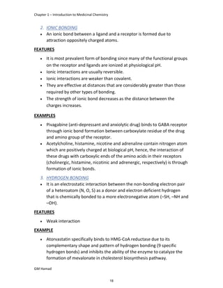 Chapter 1 – Introduction to Medicinal Chemistry
GM Hamad
2. IONIC BONDING
 An ionic bond between a ligand and a receptor is formed due to
attraction oppositely charged atoms.
FEATURES
 It is most prevalent form of bonding since many of the functional groups
on the receptor and ligands are ionized at physiological pH.
 Ionic interactions are usually reversible.
 Ionic interactions are weaker than covalent.
 They are effective at distances that are considerably greater than those
required by other types of bonding.
 The strength of ionic bond decreases as the distance between the
charges increases.
EXAMPLES
 Pivagabine (anti-depressant and anxiolytic drug) binds to GABA receptor
through ionic bond formation between carboxylate residue of the drug
and amino group of the receptor.
 Acetylcholine, histamine, nicotine and adrenaline contain nitrogen atom
which are positively charged at biological pH, hence, the interaction of
these drugs with carboxylic ends of the amino acids in their receptors
(cholinergic, histamine, nicotinic and adrenergic, respectively) is through
formation of ionic bonds.
3. HYDROGEN BONDING
 It is an electrostatic interaction between the non-bonding electron pair
of a heteroatom (N, O, S) as a donor and electron deficient hydrogen
that is chemically bonded to a more electronegative atom (–SH, –NH and
–OH).
FEATURES
 Weak interaction
EXAMPLE
 Atorvastatin specifically binds to HMG-CoA reductase due to its
complementary shape and pattern of hydrogen bonding (9 specific
hydrogen bonds) and inhibits the ability of the enzyme to catalyze the
formation of mevalonate in cholesterol biosynthesis pathway.
18
 