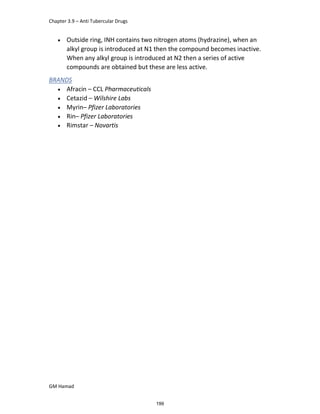 Chapter 3.9 – Anti Tubercular Drugs
GM Hamad
 Outside ring, INH contains two nitrogen atoms (hydrazine), when an
alkyl group is introduced at N1 then the compound becomes inactive.
When any alkyl group is introduced at N2 then a series of active
compounds are obtained but these are less active.
BRANDS
 Afracin – CCL Pharmaceuticals
 Cetazid – Wilshire Labs
 Myrin– Pfizer Laboratories
 Rin– Pfizer Laboratories
 Rimstar – Novartis
199
 