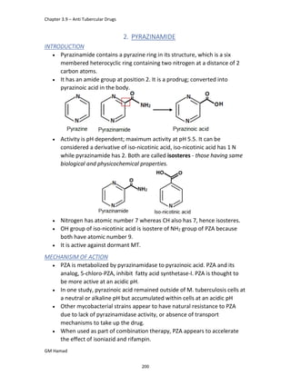 Chapter 3.9 – Anti Tubercular Drugs
GM Hamad
2. PYRAZINAMIDE
INTRODUCTION
 Pyrazinamide contains a pyrazine ring in its structure, which is a six
membered heterocyclic ring containing two nitrogen at a distance of 2
carbon atoms.
 It has an amide group at position 2. It is a prodrug; converted into
pyrazinoic acid in the body.
 Activity is pH dependent; maximum activity at pH 5.5. It can be
considered a derivative of iso-nicotinic acid, iso-nicotinic acid has 1 N
while pyrazinamide has 2. Both are called isosteres - those having same
biological and physicochemical properties.
 Nitrogen has atomic number 7 whereas CH also has 7, hence isosteres.
 OH group of iso-nicotinic acid is isostere of NH2 group of PZA because
both have atomic number 9.
 It is active against dormant MT.
MECHANISIM OF ACTION
 PZA is metabolized by pyrazinamidase to pyrazinoic acid. PZA and its
analog, 5-chloro-PZA, inhibit fatty acid synthetase-I. PZA is thought to
be more active at an acidic pH.
 In one study, pyrazinoic acid remained outside of M. tuberculosis cells at
a neutral or alkaline pH but accumulated within cells at an acidic pH
 Other mycobacterial strains appear to have natural resistance to PZA
due to lack of pyrazinamidase activity, or absence of transport
mechanisms to take up the drug.
 When used as part of combination therapy, PZA appears to accelerate
the effect of isoniazid and rifampin.
200
 