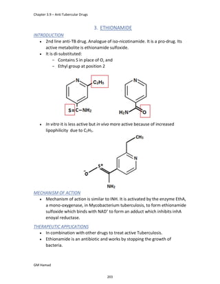 Chapter 3.9 – Anti Tubercular Drugs
GM Hamad
3. ETHIONAMIDE
INTRODUCTION
 2nd line anti-TB drug. Analogue of iso-nicotinamide. It is a pro-drug. Its
active metabolite is ethionamide sulfoxide.
 It is di-substituted:
­ Contains S in place of O, and
­ Ethyl group at position 2
 In vitro it is less active but in vivo more active because of increased
lipophilicity due to C2H5.
MECHANISM OF ACTION
 Mechanism of action is similar to INH. It is activated by the enzyme EthA,
a mono-oxygenase, in Mycobacterium tuberculosis, to form ethionamide
sulfoxide which binds with NAD+
to form an adduct which inhibits inhA
enoyal reductase.
THERAPEUTIC APPLICATIONS
 In combination with other drugs to treat active Tuberculosis.
 Ethionamide is an antibiotic and works by stopping the growth of
bacteria.
203
 